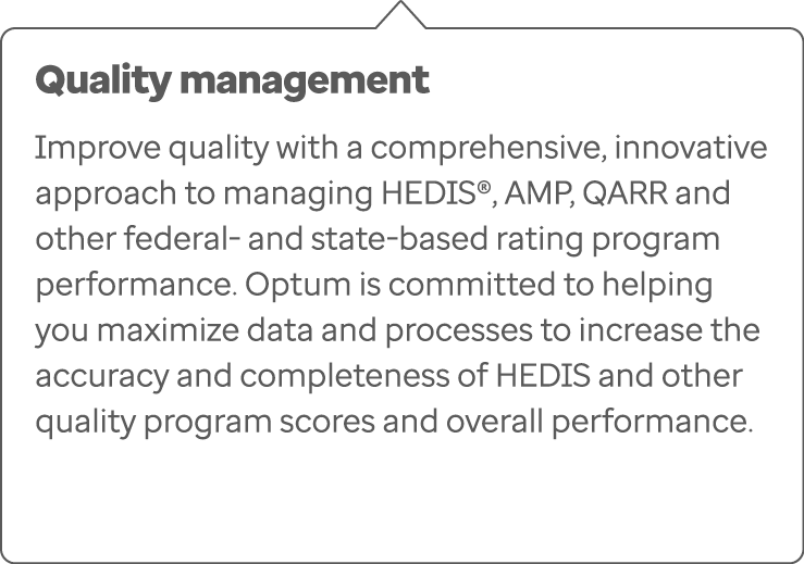 Quality management Improve quality with a comprehensive, innovative approach to managing HEDIS®, AMP, QARR and other ...