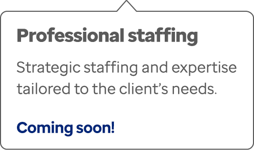 Professional staffing Strategic staffing and expertise tailored to the client’s needs. Coming soon!